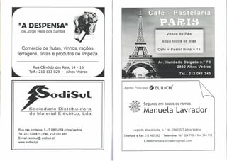 "A DESPENSA"
  de Jorge Reis dos Santos
                                                                                 Venda de Pão

                                                                              Sopa todos os dias

   Comércio de frutas, vinhos, rações,                                    Café + Pastel Nata          =   1€
ferragens, tintas e produtos de limpeza.


           Rua Cândido dos Reis, 14 - 16
        Telf.: 210 133 029 - Alhos Vedros


                                                                                      ®
                                                 Agente Principal   ~ZURICH

                         odiSul
                                                           •   Seguros em todos os ramos
        Sociedade
        de Material
                             Distribuidora
                             Eléctrico, Lda.
                                                           : Manuela Lavrador

Rua das Arroteias, 5 - 7 2860-054 Alhos Vedros         Largo da Misericórdia, n. o 16 . 2860·027 Alhos Vedros
Tel. 212039470 - Fax. 212 039480
                                                 Telefone e Fax 212 460 382    Telemóvel 967 029 798 I 964 594 712
E-mail: sodisul@sodisul.pt
                                                               E-mail manuela.lavrador@gmail.com
WNW.sodisul. pt
 