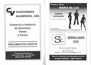 CAIXIVIDROS
                                    SEMPRE
    ALUMíNIOS,     LDA           NOVIDADES
                             Tecidos, Retrosaria e Lãs



Comércio e Indústria
   de Alumínios              Tel.:212 044 267
                             Ava General Humberto   Delgado, 37 - B, ALHOS VEDROS

      Vidros
     e Ferros
                                                            SERRALHARIA
                                    8
                                                0
                                          ~   T~STA
                                               ERGIO            CIVIL
ORÇAMENTOS GRÁTIS
                                              De: Raul Sérgio B. Batista
                                                 Tel.: 212 040 397
                                    E-mail.:serralharia.rsbatista@gmail.com


                               Rua D.lerónimo               de Noronha 36/38
                         I

                                    ALHOS VEDROS - 2860 MOITA
 