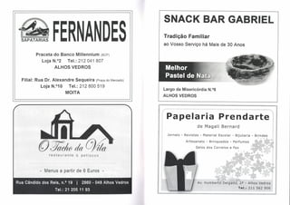 SNACK BAR GABRIEL
  SAPATARIAS      FERNANDES                                   Tradição Familiar
                                                              ao Vosso Serviço há Mais de 30 Anos

         Praceta do Banco Millennium (Bep)
            Loja N.o2  Tel.: 212041 807
                   ALHOS VEOROS


  Filial: Rua Or. Alexandre Sequeira (Praça     do Mercado)

            Loja N.o10   Tel.: 212800519
                                                              Largo da Misericórdia N.08
                          MOITA
                                                              ALHOS VEDROS




                                                               Papelaria                        Prendarte
                                                                                  de Magali      Bernard

                                                                Jornais - Revistas - Material   Escolar - Bijutaria   - Brindes
                                                                           Artesanato   - Brinquedos   - Perfumes        $   <




                                                                                 Selos dos Correios    e Fax

                restaurante    &   p et   cos




           - Menus a partir de 6 Euros -

Rua Cândido dos Reis, n.? 19   I 2860 - 048 Alhos Vedros
                   Tel.: 21 205 11 93
 