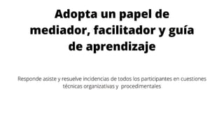 Adopta un papel de
mediador, facilitador y guía
de aprendizaje
Responde asiste y resuelve incidencias de todos los participantes en cuestiones
técnicas organizativas y procedimentales
 