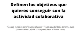 Definen los objetivos que
quieres conseguir con la
actividad colaborativa
Plantean metas de aprendizaje evaluables y reales redactandolas de forma clara
para evitar confusiones o interpretaciones erróneas reales
 
