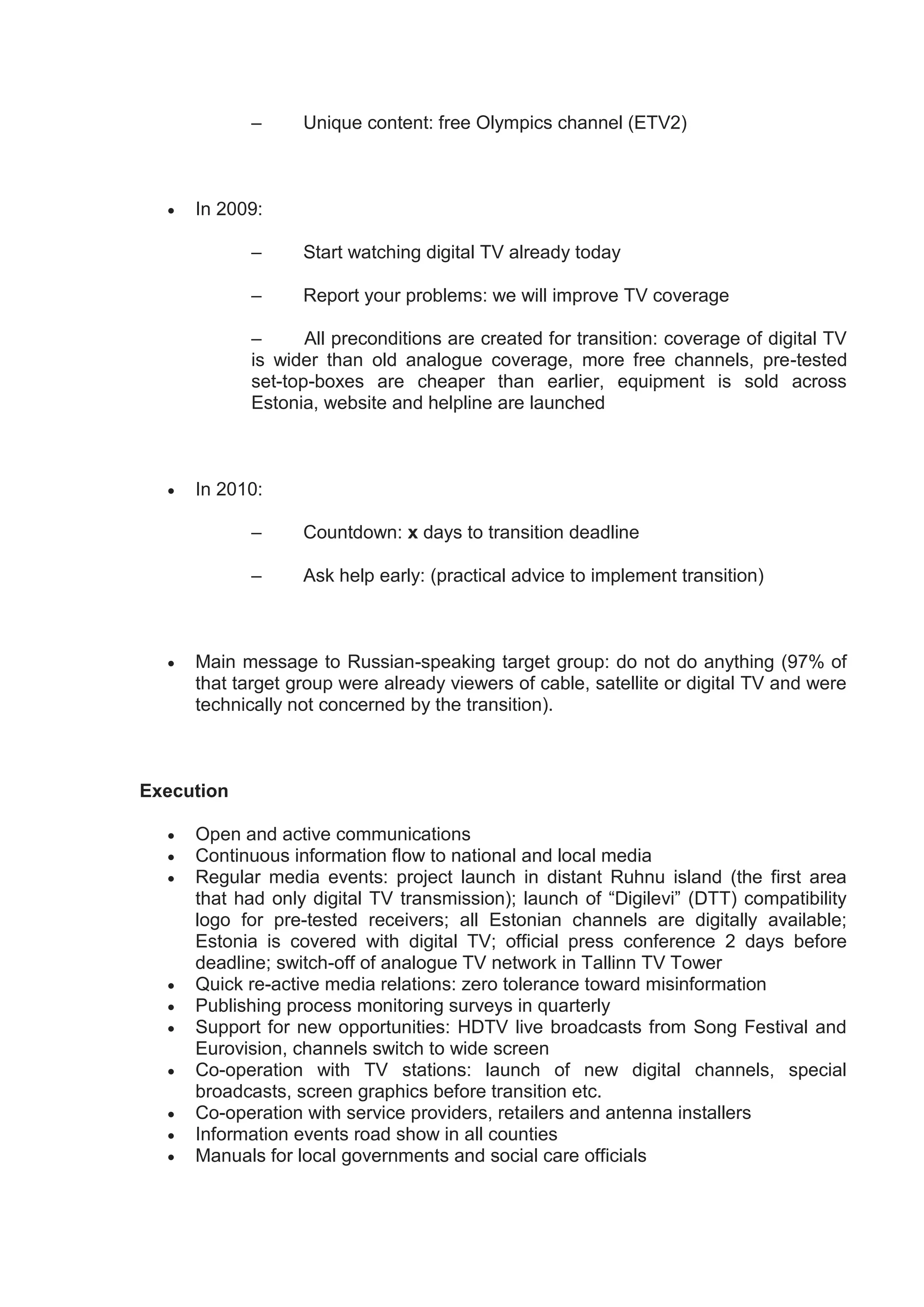 –      Unique content: free Olympics channel (ETV2)



     In 2009:

            –      Start watching digital TV already today

            –      Report your problems: we will improve TV coverage

            –      All preconditions are created for transition: coverage of digital TV
            is wider than old analogue coverage, more free channels, pre-tested
            set-top-boxes are cheaper than earlier, equipment is sold across
            Estonia, website and helpline are launched



     In 2010:

            –      Countdown: x days to transition deadline

            –      Ask help early: (practical advice to implement transition)



     Main message to Russian-speaking target group: do not do anything (97% of
      that target group were already viewers of cable, satellite or digital TV and were
      technically not concerned by the transition).



Execution

     Open and active communications
     Continuous information flow to national and local media
     Regular media events: project launch in distant Ruhnu island (the first area
      that had only digital TV transmission); launch of “Digilevi” (DTT) compatibility
      logo for pre-tested receivers; all Estonian channels are digitally available;
      Estonia is covered with digital TV; official press conference 2 days before
      deadline; switch-off of analogue TV network in Tallinn TV Tower
     Quick re-active media relations: zero tolerance toward misinformation
     Publishing process monitoring surveys in quarterly
     Support for new opportunities: HDTV live broadcasts from Song Festival and
      Eurovision, channels switch to wide screen
     Co-operation with TV stations: launch of new digital channels, special
      broadcasts, screen graphics before transition etc.
     Co-operation with service providers, retailers and antenna installers
     Information events road show in all counties
     Manuals for local governments and social care officials
 