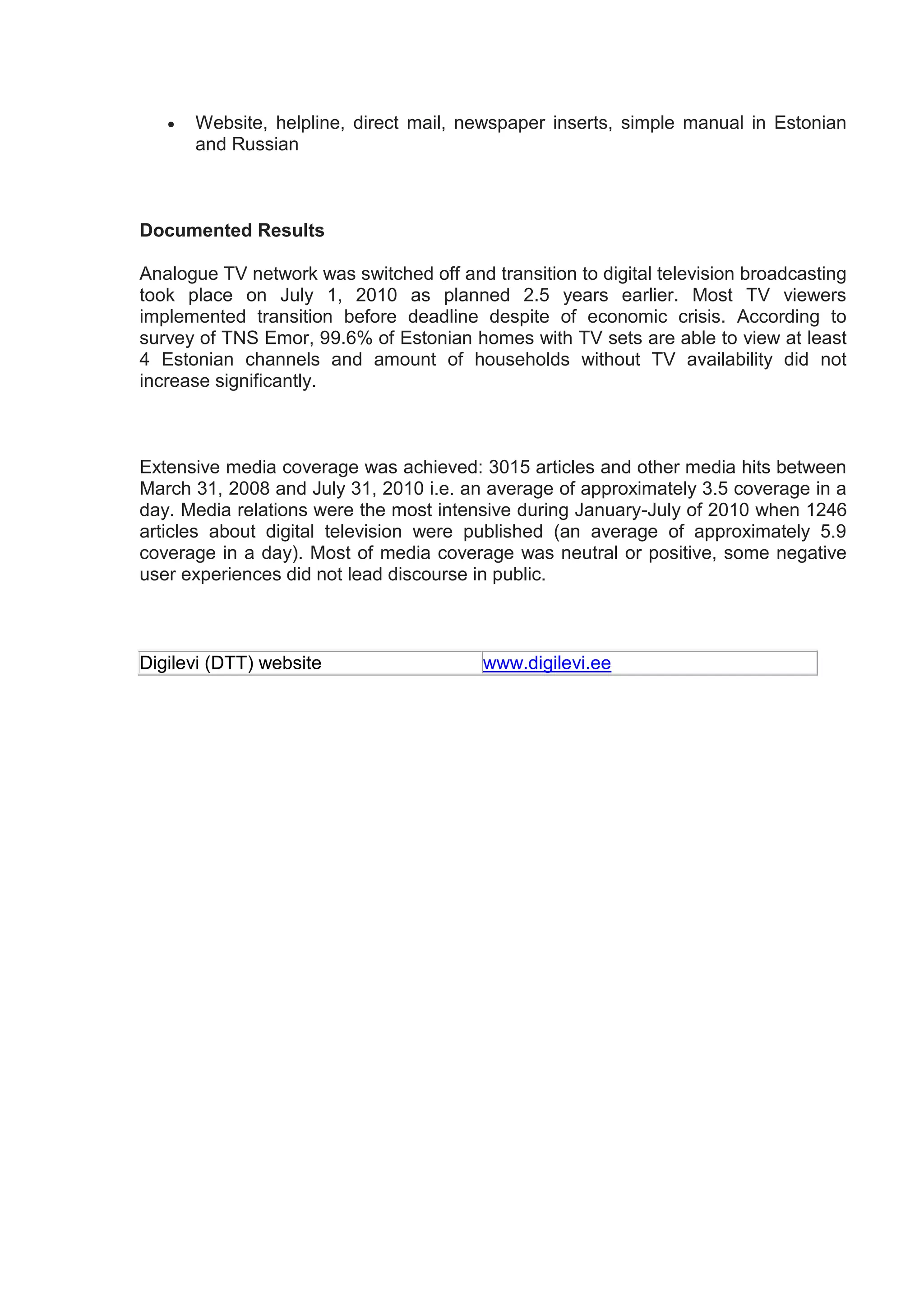    Website, helpline, direct mail, newspaper inserts, simple manual in Estonian
       and Russian



Documented Results

Analogue TV network was switched off and transition to digital television broadcasting
took place on July 1, 2010 as planned 2.5 years earlier. Most TV viewers
implemented transition before deadline despite of economic crisis. According to
survey of TNS Emor, 99.6% of Estonian homes with TV sets are able to view at least
4 Estonian channels and amount of households without TV availability did not
increase significantly.



Extensive media coverage was achieved: 3015 articles and other media hits between
March 31, 2008 and July 31, 2010 i.e. an average of approximately 3.5 coverage in a
day. Media relations were the most intensive during January-July of 2010 when 1246
articles about digital television were published (an average of approximately 5.9
coverage in a day). Most of media coverage was neutral or positive, some negative
user experiences did not lead discourse in public.



Digilevi (DTT) website                   www.digilevi.ee
 