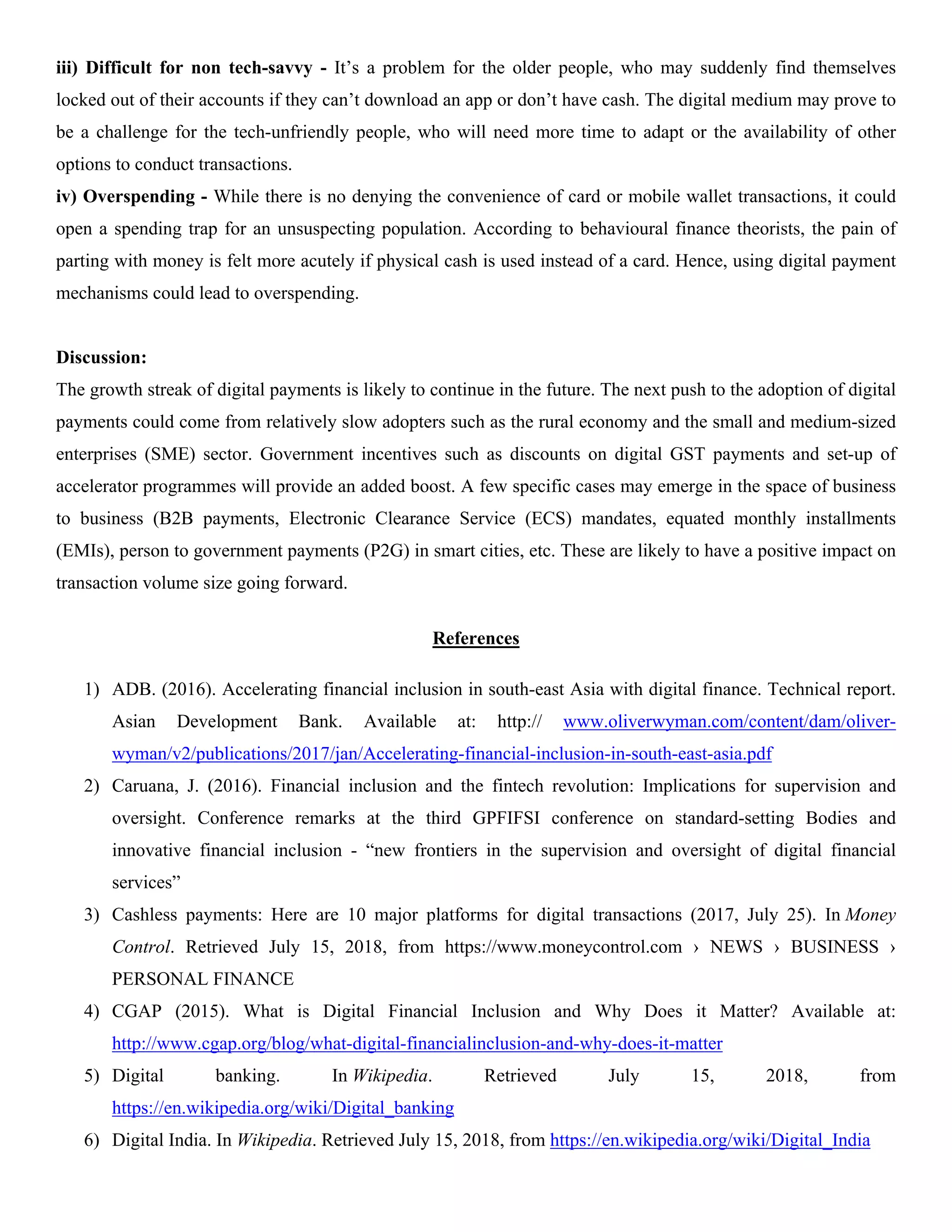iii) Difficult for non tech-savvy - It’s a problem for the older people, who may suddenly find themselves
locked out of their accounts if they can’t download an app or don’t have cash. The digital medium may prove to
be a challenge for the tech-unfriendly people, who will need more time to adapt or the availability of other
options to conduct transactions.
iv) Overspending - While there is no denying the convenience of card or mobile wallet transactions, it could
open a spending trap for an unsuspecting population. According to behavioural finance theorists, the pain of
parting with money is felt more acutely if physical cash is used instead of a card. Hence, using digital payment
mechanisms could lead to overspending.
Discussion:
The growth streak of digital payments is likely to continue in the future. The next push to the adoption of digital
payments could come from relatively slow adopters such as the rural economy and the small and medium-sized
enterprises (SME) sector. Government incentives such as discounts on digital GST payments and set-up of
accelerator programmes will provide an added boost. A few specific cases may emerge in the space of business
to business (B2B payments, Electronic Clearance Service (ECS) mandates, equated monthly installments
(EMIs), person to government payments (P2G) in smart cities, etc. These are likely to have a positive impact on
transaction volume size going forward.
References
1) ADB. (2016). Accelerating financial inclusion in south-east Asia with digital finance. Technical report.
Asian Development Bank. Available at: http:// www.oliverwyman.com/content/dam/oliver-
wyman/v2/publications/2017/jan/Accelerating-financial-inclusion-in-south-east-asia.pdf
2) Caruana, J. (2016). Financial inclusion and the fintech revolution: Implications for supervision and
oversight. Conference remarks at the third GPFIFSI conference on standard-setting Bodies and
innovative financial inclusion - “new frontiers in the supervision and oversight of digital financial
services”
3) Cashless payments: Here are 10 major platforms for digital transactions (2017, July 25). In Money
Control. Retrieved July 15, 2018, from https://www.moneycontrol.com › NEWS › BUSINESS ›
PERSONAL FINANCE
4) CGAP (2015). What is Digital Financial Inclusion and Why Does it Matter? Available at:
http://www.cgap.org/blog/what-digital-financialinclusion-and-why-does-it-matter
5) Digital banking. In Wikipedia. Retrieved July 15, 2018, from
https://en.wikipedia.org/wiki/Digital_banking
6) Digital India. In Wikipedia. Retrieved July 15, 2018, from https://en.wikipedia.org/wiki/Digital_India
 