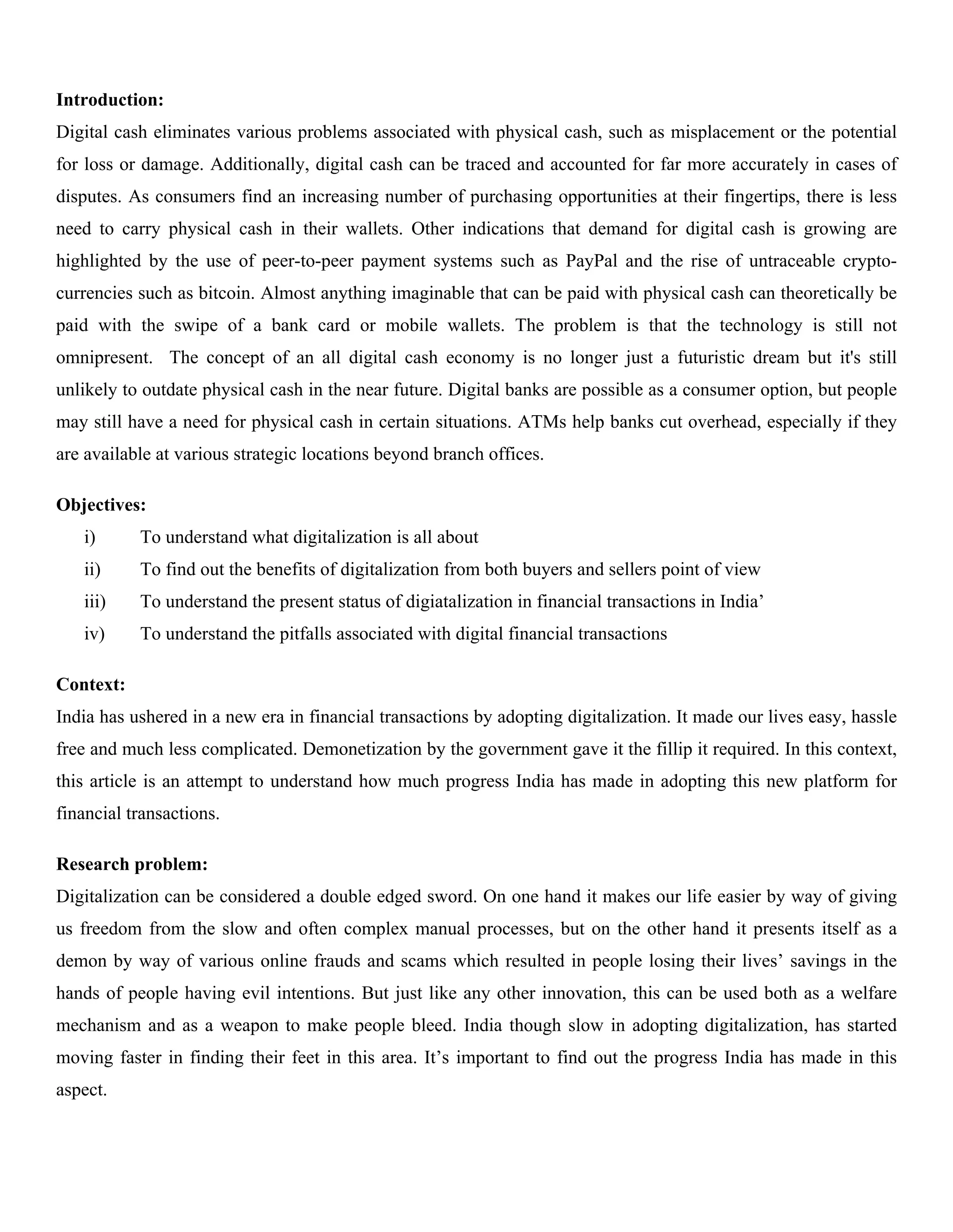 Introduction:
Digital cash eliminates various problems associated with physical cash, such as misplacement or the potential
for loss or damage. Additionally, digital cash can be traced and accounted for far more accurately in cases of
disputes. As consumers find an increasing number of purchasing opportunities at their fingertips, there is less
need to carry physical cash in their wallets. Other indications that demand for digital cash is growing are
highlighted by the use of peer-to-peer payment systems such as PayPal and the rise of untraceable crypto-
currencies such as bitcoin. Almost anything imaginable that can be paid with physical cash can theoretically be
paid with the swipe of a bank card or mobile wallets. The problem is that the technology is still not
omnipresent. The concept of an all digital cash economy is no longer just a futuristic dream but it's still
unlikely to outdate physical cash in the near future. Digital banks are possible as a consumer option, but people
may still have a need for physical cash in certain situations. ATMs help banks cut overhead, especially if they
are available at various strategic locations beyond branch offices.
Objectives:
i) To understand what digitalization is all about
ii) To find out the benefits of digitalization from both buyers and sellers point of view
iii) To understand the present status of digiatalization in financial transactions in India’
iv) To understand the pitfalls associated with digital financial transactions
Context:
India has ushered in a new era in financial transactions by adopting digitalization. It made our lives easy, hassle
free and much less complicated. Demonetization by the government gave it the fillip it required. In this context,
this article is an attempt to understand how much progress India has made in adopting this new platform for
financial transactions.
Research problem:
Digitalization can be considered a double edged sword. On one hand it makes our life easier by way of giving
us freedom from the slow and often complex manual processes, but on the other hand it presents itself as a
demon by way of various online frauds and scams which resulted in people losing their lives’ savings in the
hands of people having evil intentions. But just like any other innovation, this can be used both as a welfare
mechanism and as a weapon to make people bleed. India though slow in adopting digitalization, has started
moving faster in finding their feet in this area. It’s important to find out the progress India has made in this
aspect.
 