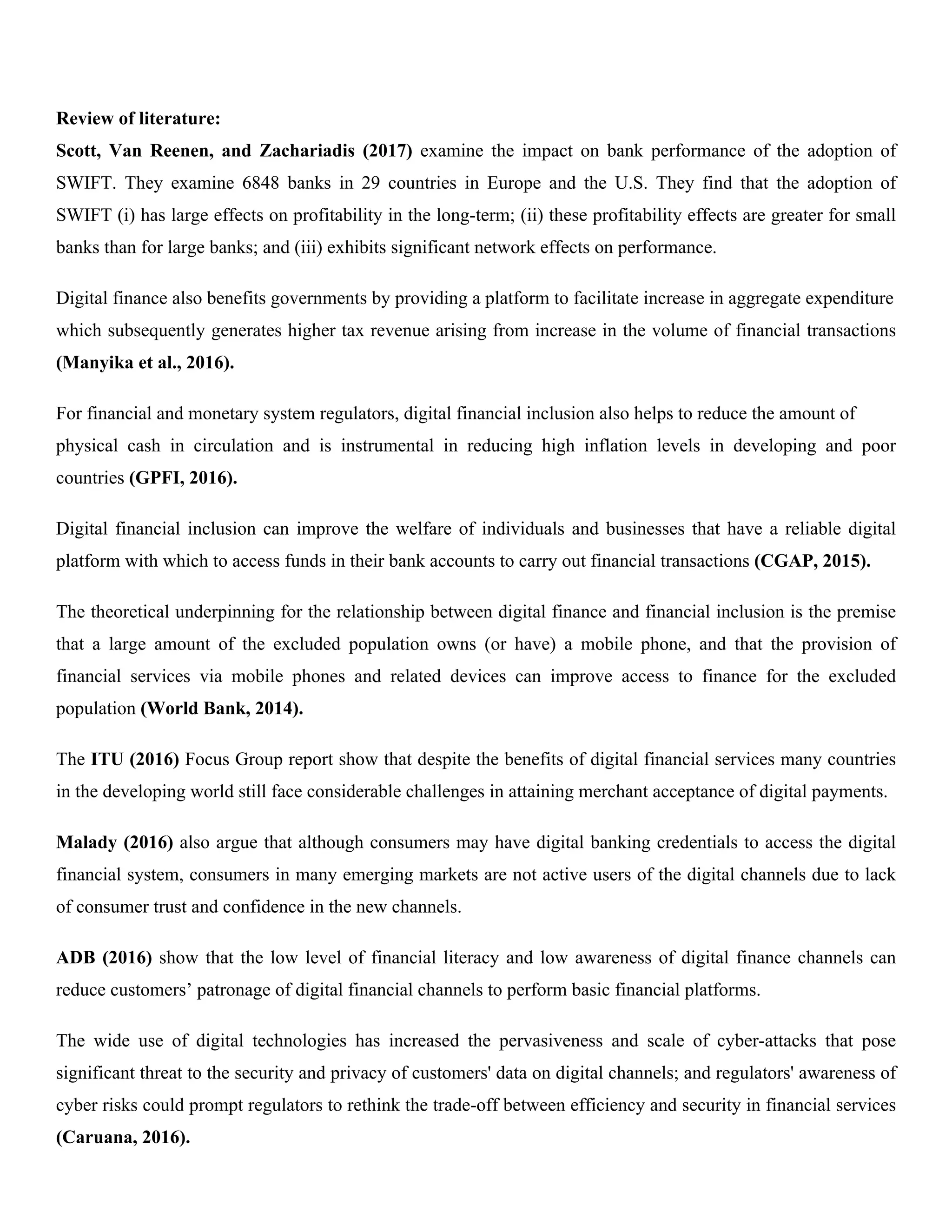 Review of literature:
Scott, Van Reenen, and Zachariadis (2017) examine the impact on bank performance of the adoption of
SWIFT. They examine 6848 banks in 29 countries in Europe and the U.S. They find that the adoption of
SWIFT (i) has large effects on profitability in the long-term; (ii) these profitability effects are greater for small
banks than for large banks; and (iii) exhibits significant network effects on performance.
Digital finance also benefits governments by providing a platform to facilitate increase in aggregate expenditure
which subsequently generates higher tax revenue arising from increase in the volume of financial transactions
(Manyika et al., 2016).
For financial and monetary system regulators, digital financial inclusion also helps to reduce the amount of
physical cash in circulation and is instrumental in reducing high inflation levels in developing and poor
countries (GPFI, 2016).
Digital financial inclusion can improve the welfare of individuals and businesses that have a reliable digital
platform with which to access funds in their bank accounts to carry out financial transactions (CGAP, 2015).
The theoretical underpinning for the relationship between digital finance and financial inclusion is the premise
that a large amount of the excluded population owns (or have) a mobile phone, and that the provision of
financial services via mobile phones and related devices can improve access to finance for the excluded
population (World Bank, 2014).
The ITU (2016) Focus Group report show that despite the benefits of digital financial services many countries
in the developing world still face considerable challenges in attaining merchant acceptance of digital payments.
Malady (2016) also argue that although consumers may have digital banking credentials to access the digital
financial system, consumers in many emerging markets are not active users of the digital channels due to lack
of consumer trust and confidence in the new channels.
ADB (2016) show that the low level of financial literacy and low awareness of digital finance channels can
reduce customers’ patronage of digital financial channels to perform basic financial platforms.
The wide use of digital technologies has increased the pervasiveness and scale of cyber-attacks that pose
significant threat to the security and privacy of customers' data on digital channels; and regulators' awareness of
cyber risks could prompt regulators to rethink the trade-off between efficiency and security in financial services
(Caruana, 2016).
 