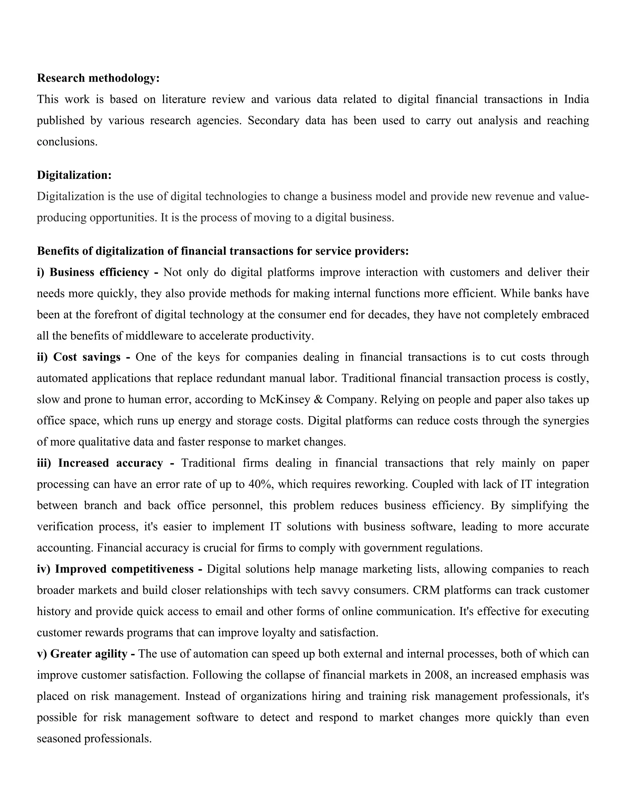 Research methodology:
This work is based on literature review and various data related to digital financial transactions in India
published by various research agencies. Secondary data has been used to carry out analysis and reaching
conclusions.
Digitalization:
Digitalization is the use of digital technologies to change a business model and provide new revenue and value-
producing opportunities. It is the process of moving to a digital business.
Benefits of digitalization of financial transactions for service providers:
i) Business efficiency - Not only do digital platforms improve interaction with customers and deliver their
needs more quickly, they also provide methods for making internal functions more efficient. While banks have
been at the forefront of digital technology at the consumer end for decades, they have not completely embraced
all the benefits of middleware to accelerate productivity.
ii) Cost savings - One of the keys for companies dealing in financial transactions is to cut costs through
automated applications that replace redundant manual labor. Traditional financial transaction process is costly,
slow and prone to human error, according to McKinsey & Company. Relying on people and paper also takes up
office space, which runs up energy and storage costs. Digital platforms can reduce costs through the synergies
of more qualitative data and faster response to market changes.
iii) Increased accuracy - Traditional firms dealing in financial transactions that rely mainly on paper
processing can have an error rate of up to 40%, which requires reworking. Coupled with lack of IT integration
between branch and back office personnel, this problem reduces business efficiency. By simplifying the
verification process, it's easier to implement IT solutions with business software, leading to more accurate
accounting. Financial accuracy is crucial for firms to comply with government regulations.
iv) Improved competitiveness - Digital solutions help manage marketing lists, allowing companies to reach
broader markets and build closer relationships with tech savvy consumers. CRM platforms can track customer
history and provide quick access to email and other forms of online communication. It's effective for executing
customer rewards programs that can improve loyalty and satisfaction.
v) Greater agility - The use of automation can speed up both external and internal processes, both of which can
improve customer satisfaction. Following the collapse of financial markets in 2008, an increased emphasis was
placed on risk management. Instead of organizations hiring and training risk management professionals, it's
possible for risk management software to detect and respond to market changes more quickly than even
seasoned professionals.
 