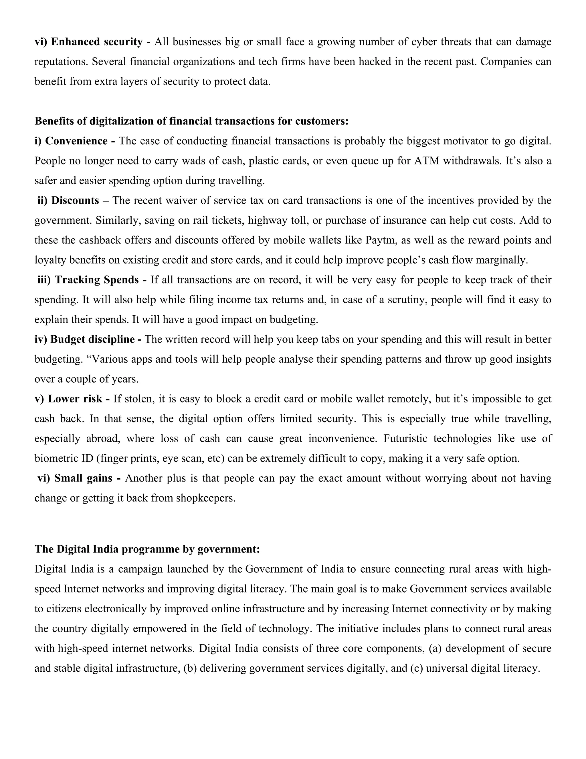 vi) Enhanced security - All businesses big or small face a growing number of cyber threats that can damage
reputations. Several financial organizations and tech firms have been hacked in the recent past. Companies can
benefit from extra layers of security to protect data.
Benefits of digitalization of financial transactions for customers:
i) Convenience - The ease of conducting financial transactions is probably the biggest motivator to go digital.
People no longer need to carry wads of cash, plastic cards, or even queue up for ATM withdrawals. It’s also a
safer and easier spending option during travelling.
ii) Discounts – The recent waiver of service tax on card transactions is one of the incentives provided by the
government. Similarly, saving on rail tickets, highway toll, or purchase of insurance can help cut costs. Add to
these the cashback offers and discounts offered by mobile wallets like Paytm, as well as the reward points and
loyalty benefits on existing credit and store cards, and it could help improve people’s cash flow marginally.
iii) Tracking Spends - If all transactions are on record, it will be very easy for people to keep track of their
spending. It will also help while filing income tax returns and, in case of a scrutiny, people will find it easy to
explain their spends. It will have a good impact on budgeting.
iv) Budget discipline - The written record will help you keep tabs on your spending and this will result in better
budgeting. “Various apps and tools will help people analyse their spending patterns and throw up good insights
over a couple of years.
v) Lower risk - If stolen, it is easy to block a credit card or mobile wallet remotely, but it’s impossible to get
cash back. In that sense, the digital option offers limited security. This is especially true while travelling,
especially abroad, where loss of cash can cause great inconvenience. Futuristic technologies like use of
biometric ID (finger prints, eye scan, etc) can be extremely difficult to copy, making it a very safe option.
vi) Small gains - Another plus is that people can pay the exact amount without worrying about not having
change or getting it back from shopkeepers.
The Digital India programme by government:
Digital India is a campaign launched by the Government of India to ensure connecting rural areas with high-
speed Internet networks and improving digital literacy. The main goal is to make Government services available
to citizens electronically by improved online infrastructure and by increasing Internet connectivity or by making
the country digitally empowered in the field of technology. The initiative includes plans to connect rural areas
with high-speed internet networks. Digital India consists of three core components, (a) development of secure
and stable digital infrastructure, (b) delivering government services digitally, and (c) universal digital literacy.
 