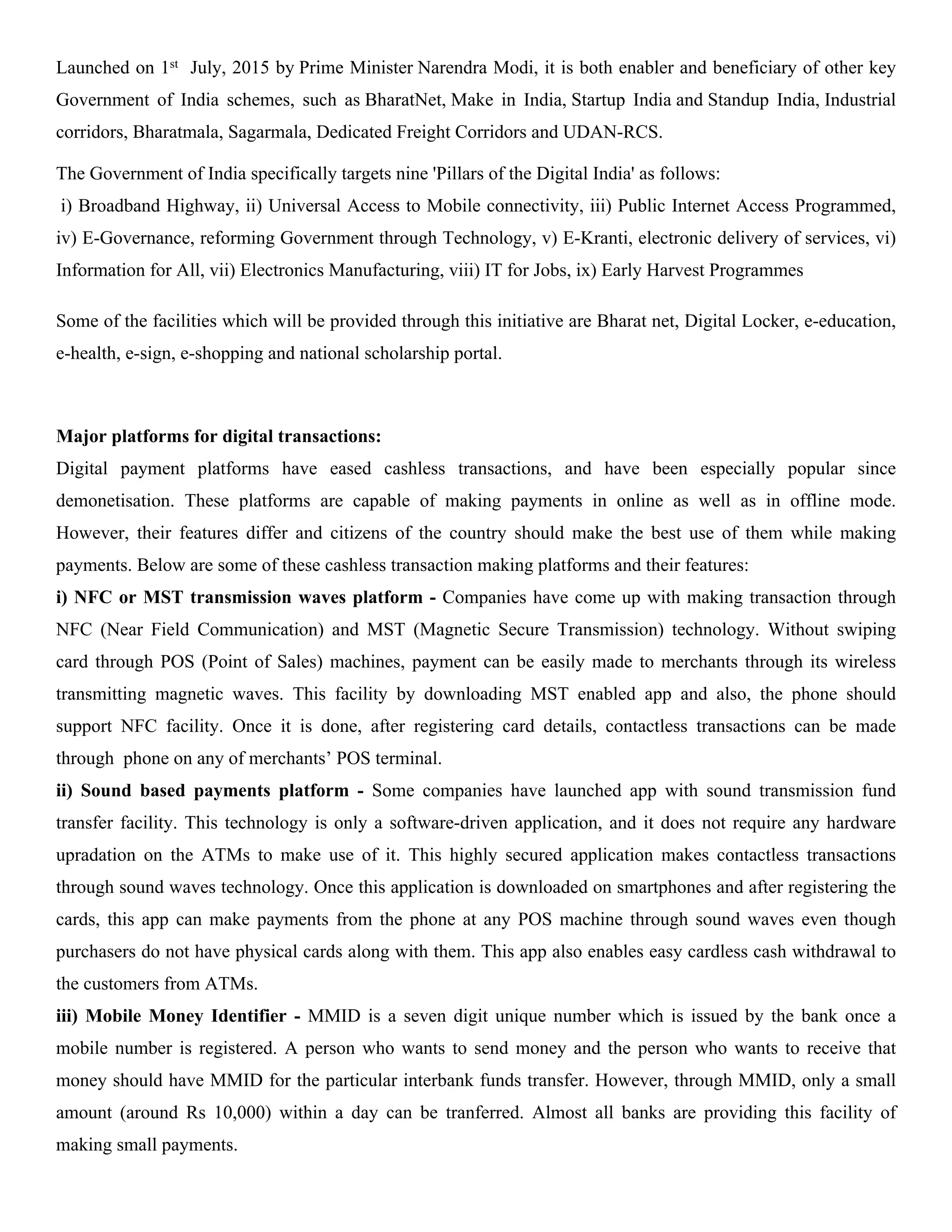 Launched on 1st July, 2015 by Prime Minister Narendra Modi, it is both enabler and beneficiary of other key
Government of India schemes, such as BharatNet, Make in India, Startup India and Standup India, Industrial
corridors, Bharatmala, Sagarmala, Dedicated Freight Corridors and UDAN-RCS.
The Government of India specifically targets nine 'Pillars of the Digital India' as follows:
i) Broadband Highway, ii) Universal Access to Mobile connectivity, iii) Public Internet Access Programmed,
iv) E-Governance, reforming Government through Technology, v) E-Kranti, electronic delivery of services, vi)
Information for All, vii) Electronics Manufacturing, viii) IT for Jobs, ix) Early Harvest Programmes
Some of the facilities which will be provided through this initiative are Bharat net, Digital Locker, e-education,
e-health, e-sign, e-shopping and national scholarship portal.
Major platforms for digital transactions:
Digital payment platforms have eased cashless transactions, and have been especially popular since
demonetisation. These platforms are capable of making payments in online as well as in offline mode.
However, their features differ and citizens of the country should make the best use of them while making
payments. Below are some of these cashless transaction making platforms and their features:
i) NFC or MST transmission waves platform - Companies have come up with making transaction through
NFC (Near Field Communication) and MST (Magnetic Secure Transmission) technology. Without swiping
card through POS (Point of Sales) machines, payment can be easily made to merchants through its wireless
transmitting magnetic waves. This facility by downloading MST enabled app and also, the phone should
support NFC facility. Once it is done, after registering card details, contactless transactions can be made
through phone on any of merchants’ POS terminal.
ii) Sound based payments platform - Some companies have launched app with sound transmission fund
transfer facility. This technology is only a software-driven application, and it does not require any hardware
upradation on the ATMs to make use of it. This highly secured application makes contactless transactions
through sound waves technology. Once this application is downloaded on smartphones and after registering the
cards, this app can make payments from the phone at any POS machine through sound waves even though
purchasers do not have physical cards along with them. This app also enables easy cardless cash withdrawal to
the customers from ATMs.
iii) Mobile Money Identifier - MMID is a seven digit unique number which is issued by the bank once a
mobile number is registered. A person who wants to send money and the person who wants to receive that
money should have MMID for the particular interbank funds transfer. However, through MMID, only a small
amount (around Rs 10,000) within a day can be tranferred. Almost all banks are providing this facility of
making small payments.
 