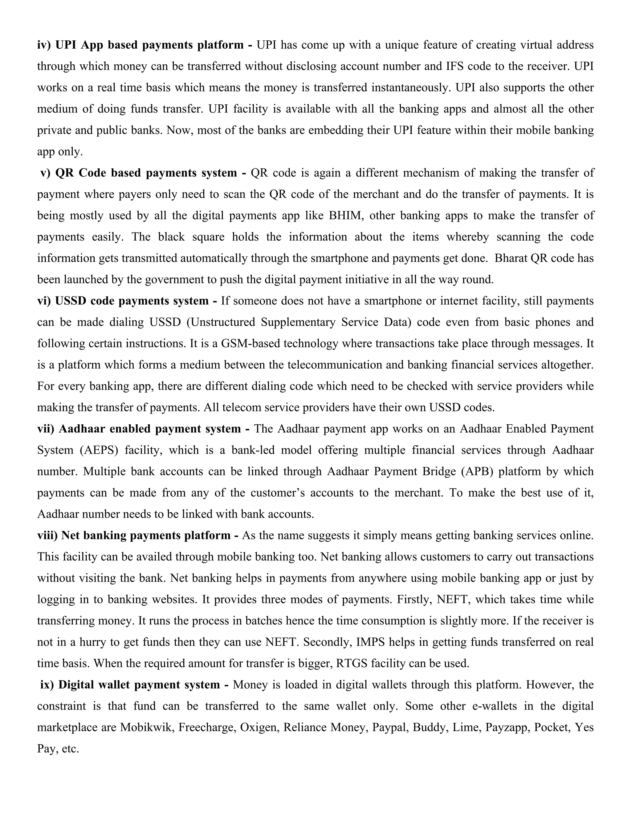 iv) UPI App based payments platform - UPI has come up with a unique feature of creating virtual address
through which money can be transferred without disclosing account number and IFS code to the receiver. UPI
works on a real time basis which means the money is transferred instantaneously. UPI also supports the other
medium of doing funds transfer. UPI facility is available with all the banking apps and almost all the other
private and public banks. Now, most of the banks are embedding their UPI feature within their mobile banking
app only.
v) QR Code based payments system - QR code is again a different mechanism of making the transfer of
payment where payers only need to scan the QR code of the merchant and do the transfer of payments. It is
being mostly used by all the digital payments app like BHIM, other banking apps to make the transfer of
payments easily. The black square holds the information about the items whereby scanning the code
information gets transmitted automatically through the smartphone and payments get done. Bharat QR code has
been launched by the government to push the digital payment initiative in all the way round.
vi) USSD code payments system - If someone does not have a smartphone or internet facility, still payments
can be made dialing USSD (Unstructured Supplementary Service Data) code even from basic phones and
following certain instructions. It is a GSM-based technology where transactions take place through messages. It
is a platform which forms a medium between the telecommunication and banking financial services altogether.
For every banking app, there are different dialing code which need to be checked with service providers while
making the transfer of payments. All telecom service providers have their own USSD codes.
vii) Aadhaar enabled payment system - The Aadhaar payment app works on an Aadhaar Enabled Payment
System (AEPS) facility, which is a bank-led model offering multiple financial services through Aadhaar
number. Multiple bank accounts can be linked through Aadhaar Payment Bridge (APB) platform by which
payments can be made from any of the customer’s accounts to the merchant. To make the best use of it,
Aadhaar number needs to be linked with bank accounts.
viii) Net banking payments platform - As the name suggests it simply means getting banking services online.
This facility can be availed through mobile banking too. Net banking allows customers to carry out transactions
without visiting the bank. Net banking helps in payments from anywhere using mobile banking app or just by
logging in to banking websites. It provides three modes of payments. Firstly, NEFT, which takes time while
transferring money. It runs the process in batches hence the time consumption is slightly more. If the receiver is
not in a hurry to get funds then they can use NEFT. Secondly, IMPS helps in getting funds transferred on real
time basis. When the required amount for transfer is bigger, RTGS facility can be used.
ix) Digital wallet payment system - Money is loaded in digital wallets through this platform. However, the
constraint is that fund can be transferred to the same wallet only. Some other e-wallets in the digital
marketplace are Mobikwik, Freecharge, Oxigen, Reliance Money, Paypal, Buddy, Lime, Payzapp, Pocket, Yes
Pay, etc.
 