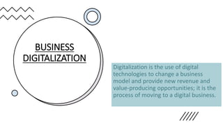 BUSINESS
DIGITALIZATION
Digitalization is the use of digital
technologies to change a business
model and provide new revenue and
value-producing opportunities; it is the
process of moving to a digital business.
 