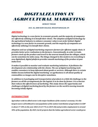 DIGITALIZATION IN
AGRICULTURAL MARKETING
HEMANT TIWARI
B.SC. AG, SHRI RAM COLLEGE, MUZAFFARNAGAR, UP.
ABSTRACT
Digital technology is a new factor in economic growth, and the majority of companies
are effectively utilizing it to benefit their clients. The adoption of digital technology by
the agricultural industry to enhance consumer value is not at far behind. Digital
technology is a new factor in economic growth, and the majority of companies are
effectively utilizing it to benefit their clients.
Adoption and use of digital marketing empowers farmers for efficient supply chain. It
provides better price realization to the farmers. Conventionally, in order to trade,
farmers stock up the produce and travel to the nearest mandi from the villages, which
can be sometimes be miles away. The things changed in this modern era everything is
now digitalized, digital platform provides smooth marketing of the produce at pan-
India level.
It makes it possible to monitor and evaluate marketing initiatives. It facilitates the
development of a relationship with the clients. The use of digital marketing tools
enables consumers to keep informed about goods or services. Although there is certain
hidden lacuna behind the digital marketing- as agribusiness is all about quality of
commodities so images can be deceptive sometimes.
In addition to it packaging and transportation of products is a little bit challenge to the
farmers as all the arrangements for the logistic is to be done by farmer. It is a barrier
that reduces the effectiveness of marketing. This study shows the opportunity and
challenges of digital marketing faced by the farmers as the world is moving towards
becoming totally digital.
INTRODUCTION
Agriculture with its allied sector is the major backbone of the country’s economy. It is the
largest source of livelihood to vast population of the nation Contribution of agriculture in GDP
is about 17-18% in the year 2022-23 (17.7% in 2019-20) and provides employment to around
58% of the population. By 2025, Inc42 projects that the Indian agricultural sector would grow
 