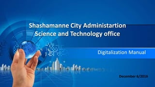 Shashamanne City Administartion
Science and Technology office
Digitalization Manual
December 6/2016
 