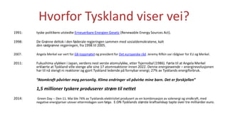 Hvorfor Tyskland viser vei?
1991: tyske politikere utstedte Erneuerbare Energien Gesetz (Renewable Energy Sources Act).
1998: De Grønne deltok i den føderale regjeringen sammen med sosialdemokratene, kalt
den rødgrønne regjeringen, fra 1998 til 2005.
2007: Angela Merkel var vert for G8-toppmøtet og president for Det europeiske råd. Jeremy Rifkin var rådgiver for EU og Merkel.
2011: Fukushima ulykken i Japan, verdens nest verste atomulykke, etter Tsjernobyl (1986). Førte til at Angela Merkel
erklærte at Tyskland ville stenge alle sine 17 atomreaktorer innen 2022. Denne energiewende – energirevolusjonen
har til nå stengt ni reaktorer og gjort Tyskland ledende på fornybar energi; 27% av Tysklands energiforbruk.
“Atomkraft påvirker meg personlig. Klima endringer vil påvirke mine barn. Det er forskjellen”
1,5 millioner tyskere produserer strøm til nettet
2014: Green Day -- Den 11. Mai ble 74% av Tysklands elektrisitet produsert av en kombinsasjon av solenergi og vindkraft, med
negative energipriser utover ettermidagen som følge. E.ON Tysklands største kraftselskap tapte over tre milliarder euro.
 