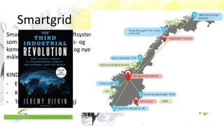 Smartgrid
Smartgrid er framtidas kraftsystem
som tar i bruk informasjons- og
kommunikasjonsteknologi og nye
måle- og styresystemer.
KINDEREGG:
- Elektrisitet
- Kommunikasjon
- Transport (digitalisering)
 