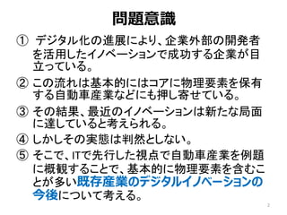 問題意識
① デジタル化の進展により、企業外部の開発者
を活用したイノベーションで成功する企業が目
立っている。
② この流れは基本的にはコアに物理要素を保有
する自動車産業などにも押し寄せている。
③ その結果、最近のイノベーションは新たな局面
に達していると考えられる。
④ しかしその実態は判然としない。
⑤ そこで、ITで先行した視点で自動車産業を例題
に概観することで、基本的に物理要素を含むこ
とが多い既存産業のデジタルイノベーションの
今後について考える。
2
 