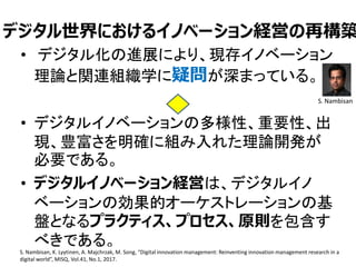 デジタル世界におけるイノベーション経営の再構築
• デジタル化の進展により、現存イノベーション
理論と関連組織学に疑問が深まっている。
• デジタルイノベーションの多様性、重要性、出
現、豊富さを明確に組み入れた理論開発が
必要である。
• デジタルイノベーション経営は、デジタルイノ
ベーションの効果的オーケストレーションの基
盤となるプラクティス、プロセス、原則を包含す
べきである。
20S. Nambisan, K. Lyytinen, A. Majchrzak, M. Song, “Digital innovation management: Reinventing innovation management research in a
digital world”, MISQ, Vol.41, No.1, 2017.
S. Nambisan
 