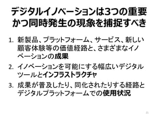 デジタルイノベーションは3つの重要
かつ同時発生の現象を捕捉すべき
1. 新製品、プラットフォーム、サービス、新しい
顧客体験等の価値経路と、さまざまなイノ
ベーションの成果
2. イノベーションを可能にする幅広いデジタル
ツールとインフラストラクチャ
3. 成果が普及したり、同化されたりする経路と
デジタルプラットフォームでの使用状況
21
 