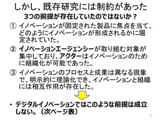 しかし、既存研究には制約があった
3つの前提が存在していたのではないか？
① イノベーションが固定された製品に焦点を当て、
どのようにイノベーションが形成されるかに限
定されていた。
② イノベーションエージェンシーが取り組む対象が
集中しており、アクターはイノベーションのため
に組織化が可能であった。
③ イノベーションのプロセスと成果は異なる現象
で、明示的に理論化でき、イノベーションと組織
には相互作用が存在した。
• デジタルイノベーションではこのような前提は成立
しない。（次ページ表） 22
 