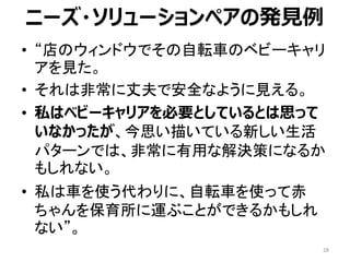 • “店のウィンドウでその自転車のベビーキャリ
アを見た。
• それは非常に丈夫で安全なように見える。
• 私はベビーキャリアを必要としているとは思って
いなかったが、今思い描いている新しい生活
パターンでは、非常に有用な解決策になるか
もしれない。
• 私は車を使う代わりに、自転車を使って赤
ちゃんを保育所に運ぶことができるかもしれ
ない”。
ニーズ・ソリューションペアの発見例
28
 