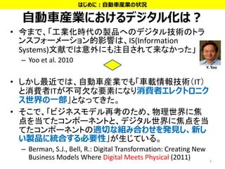 自動車産業におけるデジタル化は？
• 今まで、「工業化時代の製品へのデジタル技術のトラ
ンスフォーメーション的影響は、IS(Information
Systems)文献では意外にも注目されて来なかった」
– Yoo et al. 2010
• しかし最近では、自動車産業でも「車載情報技術（IT）
と消費者ITが不可欠な要素になり消費者エレクトロニク
ス世界の一部」となってきた。
• そこで、「ビジネスモデル再考のため、物理世界に焦
点を当てたコンポーネントと、デジタル世界に焦点を当
てたコンポーネントの適切な組み合わせを発見し、新し
い製品に統合する必要性」が生じている。
– Berman, S.J., Bell, R.: Digital Transformation: Creating New
Business Models Where Digital Meets Physical (2011) 3
Y. Yoo
はじめに：自動車産業の状況
 