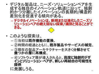 • デジタル製品は、ニーズ・ソリューションペアを生
成する独自のイノベーション軌道に沿って、独創
的かつ分離したイノベーションの長期的/構造的
差別化を促進する傾向がある。
– デジタルイノベーションは、新規または進化したニーズソ
リューションペアの絶え間ない探索/識別と見ることがで
きる。
• このような探索は、
– ①当初は既存機能の置換、
– ②時間の経過とともに、既存製品やサービスの補完、
– ③現在の製品アーキテクチャーを大きく分解させて
幾つかの層に再構成、
– ④ソフトウェア層が導入されると、高度に独創的デザ
インとソリューション・ペアが、新しい再結合の可能性を
提供
に発展しうる。 30
 
