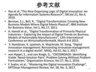 参考文献
• Yoo et al.,“The New Organizing Logic of Digital Innovation: An
Agenda for Information Systems Research”, ISR,Vol.21, No.4,
2010.
• Berman, S.J., Bell, R., “Digital Transformation: Creating New
Business Models Where Digital Meets Physical”, IBM Institute
for Business Value, Vol.1, No.17, 2011.
• A. Hanelt et al., “Digital Transformation of Primarily Physical
Industries – Exploring the Impact of Digital Trends on Business
Models of Automobile Manufacturers”, 12th International
Conference on Wirtschaftsinformatik, March 4-6 2015.
• S. Nambisan, K. Lyytinen, A. Majchrzak, M. Song, “Digital
innovation management: Reinventing innovation management
research in a digital world”, MISQ, Vol.41, No.1, 2017.
• von Hippel, E., and von Krogh, G., “CROSSROADS- Identifying
Viable ‘Need–Solution Pairs’: Problem Solving Without Problem
Formulation,” Organization Science, Vol.27, No.1, 2016.
• F. Svahn, et al., “Mastering the Digital Innovation Challenge”,
MITSloan Management Review, Vol. 58, No. 3, 2017. 34
 