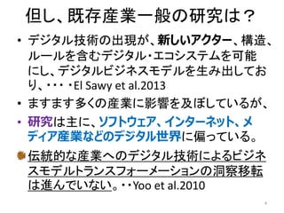 但し、既存産業一般の研究は？
• デジタル技術の出現が、新しいアクター、構造、
ルールを含むデジタル・エコシステムを可能
にし、デジタルビジネスモデルを生み出してお
り、・・・ ・El Sawy et al.2013
• ますます多くの産業に影響を及ぼしているが、
• 研究は主に、ソフトウェア、インターネット、メ
ディア産業などのデジタル世界に偏っている。
伝統的な産業へのデジタル技術によるビジネ
スモデルトランスフォーメーションの洞察移転
は進んでいない。・・Yoo et al.2010
4
 