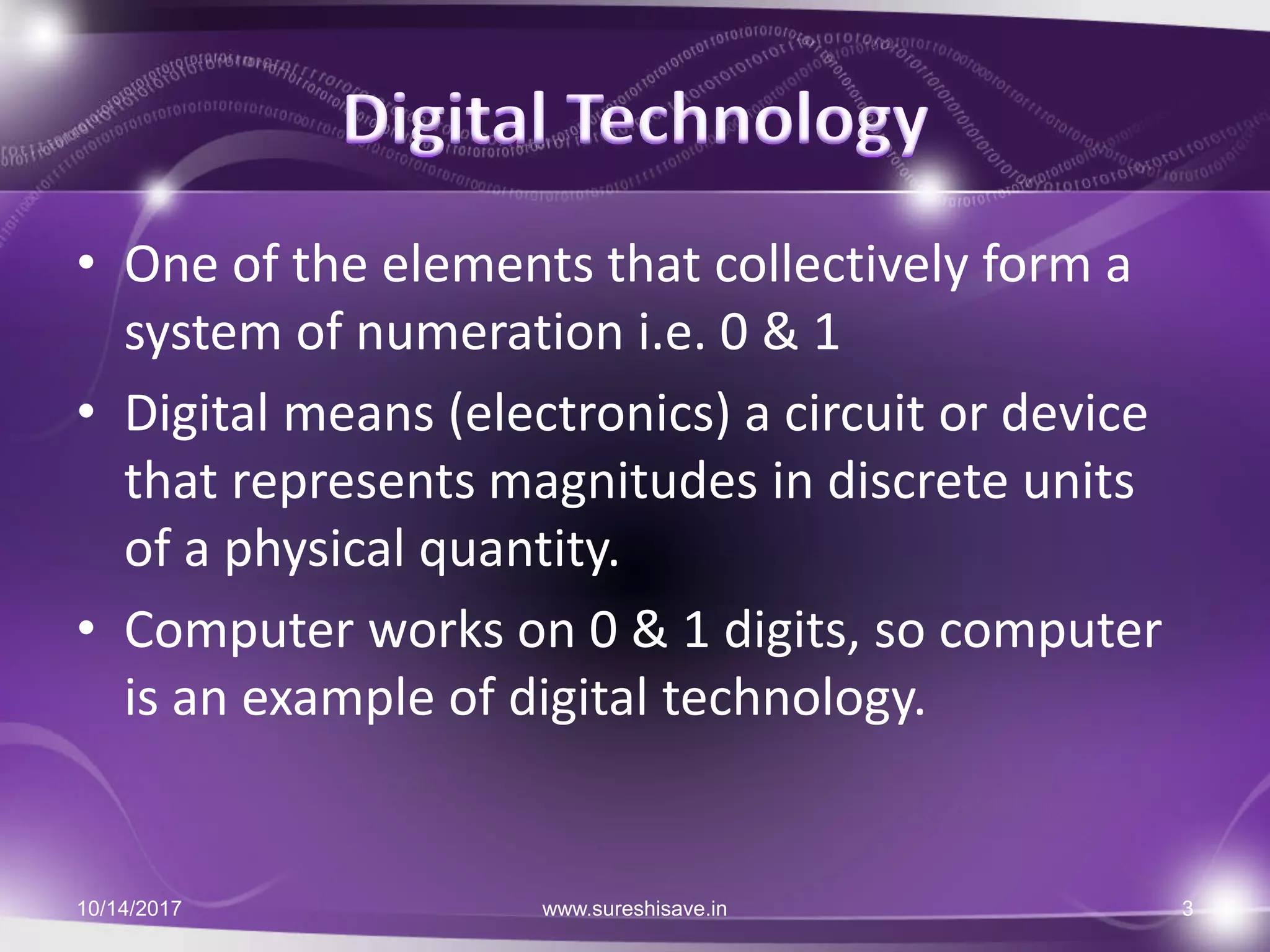 • One of the elements that collectively form a
system of numeration i.e. 0 & 1
• Digital means (electronics) a circuit or device
that represents magnitudes in discrete units
of a physical quantity.
• Computer works on 0 & 1 digits, so computer
is an example of digital technology.
10/14/2017 www.sureshisave.in 3
 