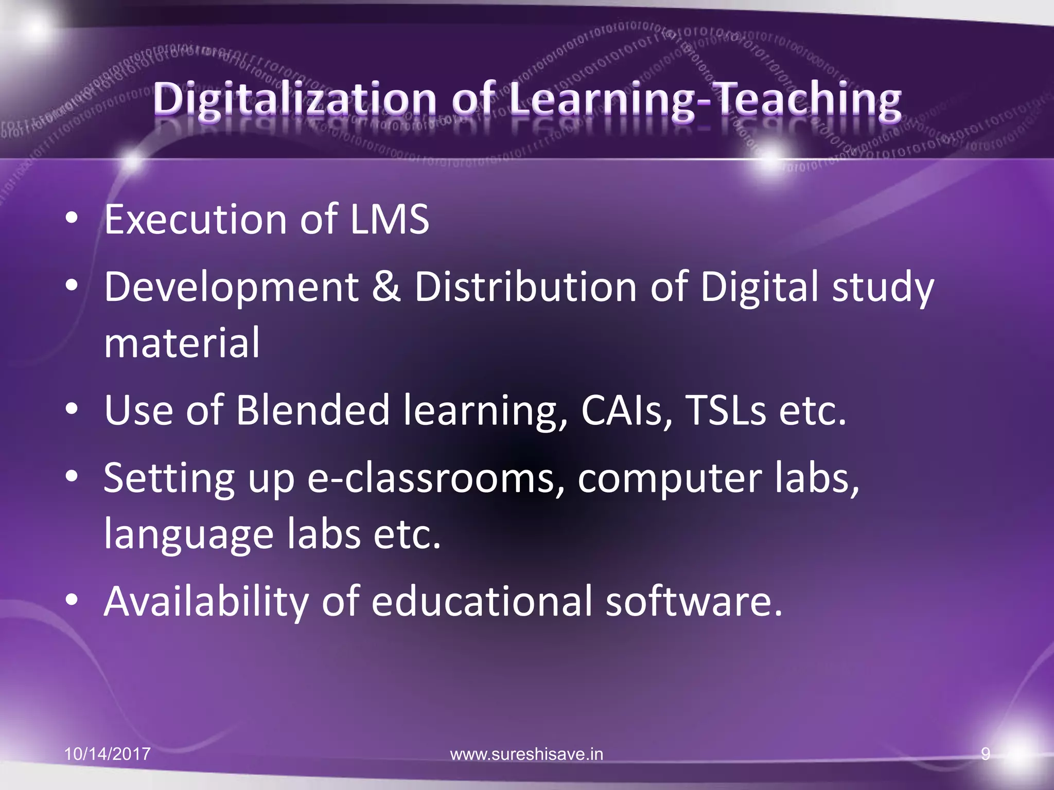 • Execution of LMS
• Development & Distribution of Digital study
material
• Use of Blended learning, CAIs, TSLs etc.
• Setting up e-classrooms, computer labs,
language labs etc.
• Availability of educational software.
10/14/2017 9www.sureshisave.in
 