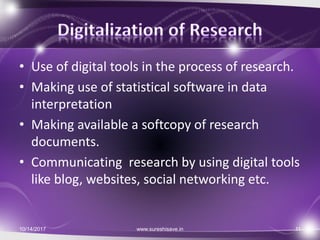 • Use of digital tools in the process of research.
• Making use of statistical software in data
interpretation
• Making available a softcopy of research
documents.
• Communicating research by using digital tools
like blog, websites, social networking etc.
10/14/2017 11www.sureshisave.in
 