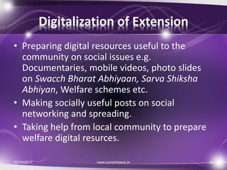 Digitalization of Extension
• Preparing digital resources useful to the
community on social issues e.g.
Documentaries, mobile videos, photo slides
on Swacch Bharat Abhiyaan, Sarva Shiksha
Abhiyan, Welfare schemes etc.
• Making socially useful posts on social
networking and spreading.
• Taking help from local community to prepare
welfare digital resurces.
10/14/2017 12www.sureshisave.in
 