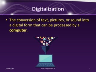 • The conversion of text, pictures, or sound into
a digital form that can be processed by a
computer.
10/14/2017 2www.sureshisave.in
 
