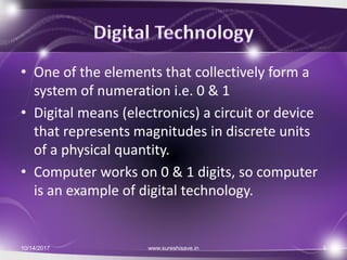 • One of the elements that collectively form a
system of numeration i.e. 0 & 1
• Digital means (electronics) a circuit or device
that represents magnitudes in discrete units
of a physical quantity.
• Computer works on 0 & 1 digits, so computer
is an example of digital technology.
10/14/2017 www.sureshisave.in 3
 