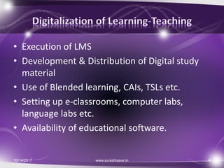 • Execution of LMS
• Development & Distribution of Digital study
material
• Use of Blended learning, CAIs, TSLs etc.
• Setting up e-classrooms, computer labs,
language labs etc.
• Availability of educational software.
10/14/2017 9www.sureshisave.in
 