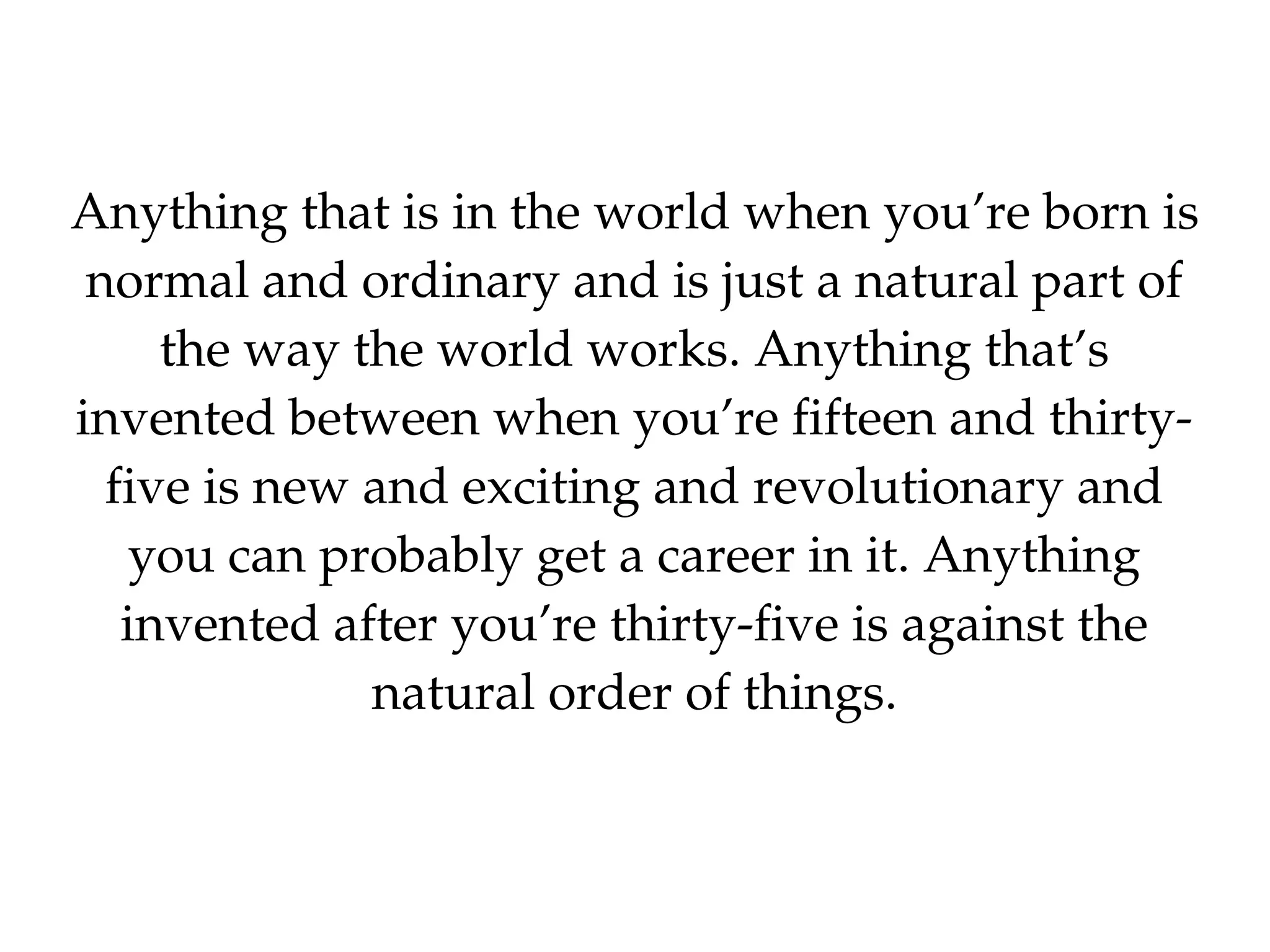 Anything that is in the world when you’re born is 
 normal and ordinary and is just a natural part of 
     the way the world works. Anything that’s 
invented between when you’re fifteen and thirty­
  five is new and exciting and revolutionary and 
    you can probably get a career in it. Anything 
   invented after you’re thirty­five is against the 
              natural order of things.
 