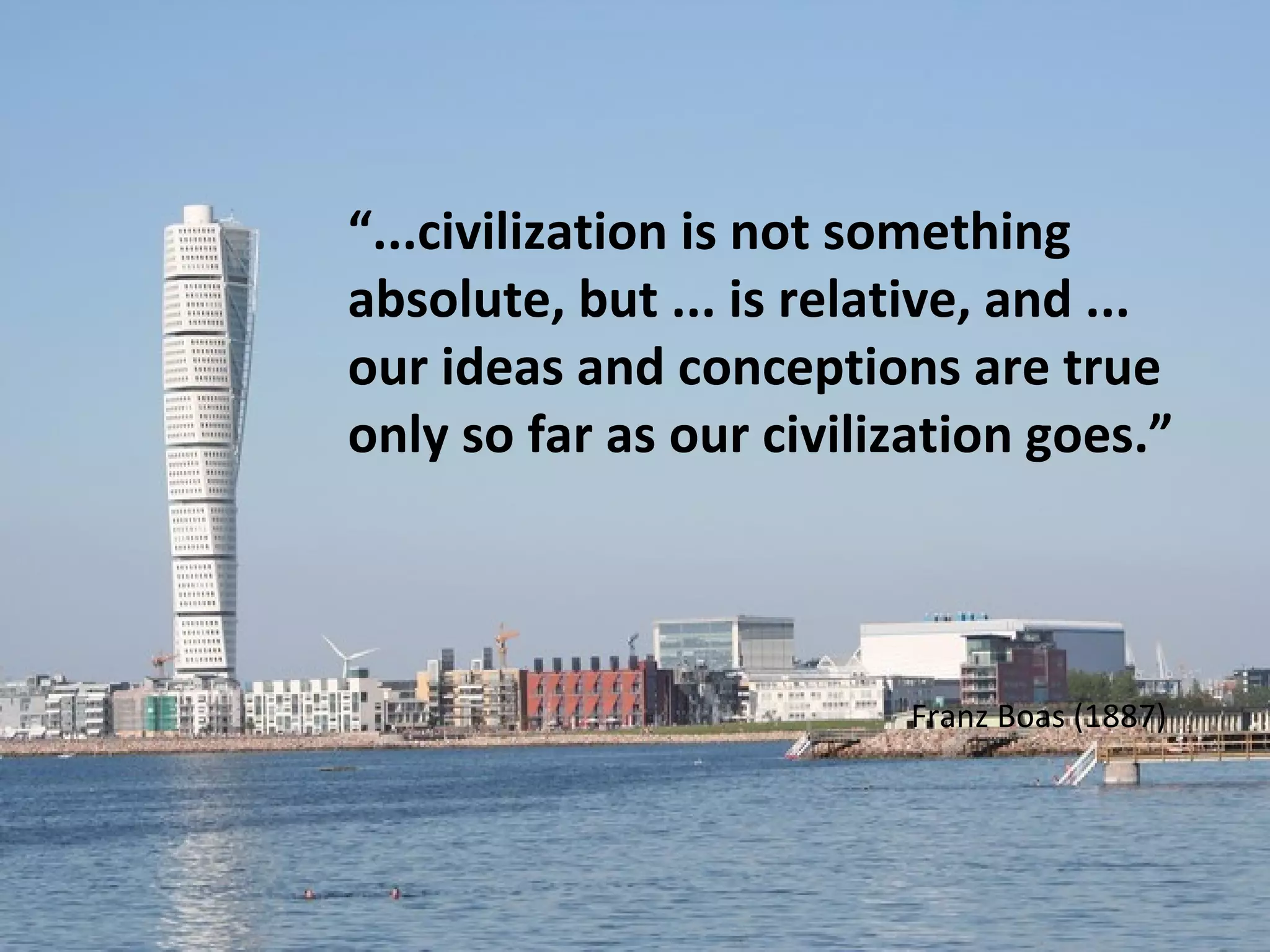 “...civilization is not something
absolute, but ... is relative, and ...
our ideas and conceptions are true
only so far as our civilization goes.”



                         Franz Boas (1887)
 