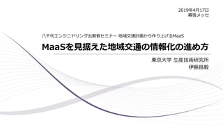 MaaSを見据えた地域交通の情報化の進め方
東京大学 生産技術研究所
伊藤昌毅
八千代エンジニヤリング出展者セミナー 地域交通計画から作り上げるMaaS
2019年4月17日
幕張メッセ
 
