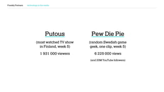 Frankly Partners technology is the media
Putous
(most watched TV show
in Finland, week 5)
1 931 000 viewers
Pew Die Pie
(random Swedish game
geek, one clip, week 5)
6 225 000 views
(and 20M YouTube followers)
 