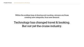 Frankly Partners new demand patterns will emerge
Within the endless loop of sharing and curating, winners are those
creating new categories, thus new demand.
Technology has changed travel & booking.
But not yet the cruise industry.
 