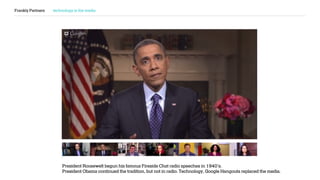 Frankly Partners technology is the media
President Roosewelt begun his famous Fireside Chat radio speeches in 1940’s.
President Obama continued the tradition, but not in radio. Technology, Google Hangouts replaced the media.
 