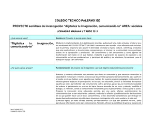 COLEGIO TECNICO PALERMO IED

  PROYECTO semillero de investigación “digitaliza tu imaginación, comunicando-te” AREA: sociales
                                             JORNADAS MAÑANA Y TARDE 2011

¿Qué vamos a hacer?                         Nombre del Proyecto: lo que se quiere hacer.


“Digitaliza tu               imaginación,   Mediante la implementación de la digitalización (escrita y audiovisual) y las redes virtuales, brindar a las y
                                            los estudiantes del COLEGIO TÉCNICO PALERMO, mecanismos para acceder a una educación más inclusiva,
comunicando-te”                             que les permita, prepararse para asumir la diversidad con toda la riqueza cultural, científica y productiva
                                            que esta pueda ofrecer, y de este modo, comprenderse a sí mismos y a su comunidad, como participes
                                            activos en la apropiación y producción del conocimiento y del pensamiento y como agentes de
                                            trasformación del medio en el que habitan, mediante la generación de espacios de expresión y de
                                            comunicación en los que problematicen y participen del análisis y las soluciones, formándose para el
                                            trabajo en equipo y en comunidad.



¿Por qué lo vamos a hacer?                  Fundamentación del proyecto: es el diagnóstico y por qué elegimos ese problema para solucionar


                                            Nuestras y nuestros educandos son personas que viven en comunidad y que necesitan desarrollar la
                                            capacidad de realizar por sí mismos procesos que les permitan apropiarse del conocimiento para usarlo en
                                            el medio en el que habitan y con aquellos que habitan. En nuestro proyecto pedagógico institucional se
                                            necesita generar espacios de participación, en los que, los educandos, sientan la necesidad de expresar
                                            aquello que están aprendiendo y de comunicárselo a otras personas, ya que así, se incentiva la necesidad
                                            de ordenar el pensamiento en procura de lograr hacerse entender de los otros y además, posibilita el
                                            dialogo y la reflexión, siendo el conocimiento herramienta para el pensamiento e incluso para la acción.
                                            Propiciar la interacción entre educandos permite, por una parte, afianzar auténticamente los
                                            conocimientos que se van adquiriendo y además, mediante la reflexión y problematización de situaciones
                                            en las que pueden hacer uso de estos conocimientos, se lora desarrollar competencias para trabajar en
                                            equipo buscando soluciones a problemas o situaciones contingentes tal y como sucede en la vida real.
                                            El recurso digital, las redes sociales, Internet, son herramientas a las que bien podemos recurrir, tanto
                                            para buscar información como para comunicarnos. También, ofrecen la posibilidad de generar espacios de


Nmb. Calidad 2011
FORMATO PROYECTOS
 