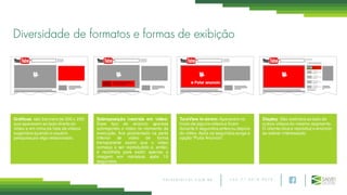 + 5 5 7 1 3 0 1 8 9 0 7 5S A L V E D I G I T A L . C O M . B R
Gráficos: são banners de 300 x 250
que aparecem ao lado direito do
vídeo e em cima da lista de vídeos
sugeridos quando o usuário
pesquisa por algo relacionado.
Sobreposição inserida em vídeo:
Esse tipo de anúncio aparece
sobrepondo o vídeo no momento da
execução, fica posicionado na parte
inferior de vídeo de forma
transparente assim que o vídeo
começa a ser reproduzido e, então,
é recolhida para exibir apenas a
imagem em miniatura após 15
segundos.
TureView In-strem: Aparecem no
inicio de alguns vídeos e ficam
durante 5 segundos antes ou depois
do vídeo.Após os segundos surge a
opção “Pular Anúncio”.
Display: São exibidos ao lado de
outros vídeos do mesmo segmento.
O cliente clica e reproduz o anúncio
se estiver interessado.
Diversidade de formatos e formas de exibição
 