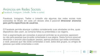 + 5 5 7 1 3 0 1 8 9 0 7 5S A L V E D I G I T A L . C O M . B R
Anúncios em Redes Sociais
(Facebook, Instagram, LinkedIn, Twitter e outras)
Facebook, Instagram, Twitter e LinkedIn são algumas das redes sociais mais
acessadas do Brasil, em cada um desses sites é possível direcionar anúncios
para perfis específicos de usuários.
O Facebook permite alcançar o público considerando suas atividades on-line, quais
dispositivos eles usam, as compras feitas ou pretendidas e as viagens.
Com a segmentação por conexões é possível controlar se os anúncios aparecem
ou não para pessoas que já estão conectadas à sua página. Desta forma é possível
direcionar o anúncio para qualquer pessoa, apenas pessoas que estão conectadas
a você, pessoas que não estão conectadas a você, estes dois grupos, ou amigos de
pessoas que estão conectadas a você.
 
