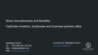 Slideflight GmbH
Tel +49 (0)89 381 535 931
Mail info@slideflight.com
Web www.beamium.com
Show innovativeness and flexibility:
Captivate investors, employees and buisness partners alike.
A product of: Slideflight GmbH
www.slideflight.com
 