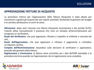 SOLUZIONE
APPROVAZIONE FATTURE DI ACQUISTO
La procedura interna per l’approvazione delle fatture d’acquisto è stata ideata per
monitorare e gestire gli acquisti dei vari reparti aziendali, facilitando la gestione dei budget
e la corretta attribuzione ai centri di costo.
Attivazione: dopo aver ricevuto una fattura d’acquisto (scansionata o dal portale IX-FE),
l’utente attiva manualmente il processo che invia un compito all’amministrazione per
assegnare un verificatore.
Ruolo del Verificatore: che può approvare, rifiutare o rispedire al mittente a seconda dei
casi.
Ruolo dell’Approvatore: che può approvare o rifiutare il pagamento o richiedere
un’ulteriore verifica.
Compito dell’Amministrazione: basandosi sulle decisioni di verificatori e approvatori,
procede alla gestione della fattura.
Registrazione e Conclusione: la fattura viene arricchita con i dati dell’ERP aziendale e la
procedura termina quando sia l’approvazione che la registrazione sono complete.
 