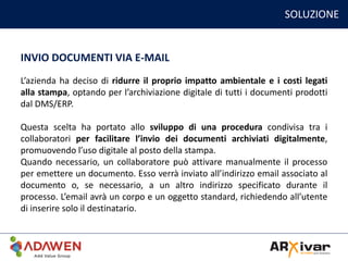 SOLUZIONE
INVIO DOCUMENTI VIA E-MAIL
L’azienda ha deciso di ridurre il proprio impatto ambientale e i costi legati
alla stampa, optando per l’archiviazione digitale di tutti i documenti prodotti
dal DMS/ERP.
Questa scelta ha portato allo sviluppo di una procedura condivisa tra i
collaboratori per facilitare l’invio dei documenti archiviati digitalmente,
promuovendo l’uso digitale al posto della stampa.
Quando necessario, un collaboratore può attivare manualmente il processo
per emettere un documento. Esso verrà inviato all’indirizzo email associato al
documento o, se necessario, a un altro indirizzo specificato durante il
processo. L’email avrà un corpo e un oggetto standard, richiedendo all’utente
di inserire solo il destinatario.
 