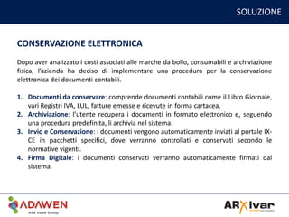 SOLUZIONE
CONSERVAZIONE ELETTRONICA
Dopo aver analizzato i costi associati alle marche da bollo, consumabili e archiviazione
fisica, l’azienda ha deciso di implementare una procedura per la conservazione
elettronica dei documenti contabili.
1. Documenti da conservare: comprende documenti contabili come il Libro Giornale,
vari Registri IVA, LUL, fatture emesse e ricevute in forma cartacea.
2. Archiviazione: l’utente recupera i documenti in formato elettronico e, seguendo
una procedura predefinita, li archivia nel sistema.
3. Invio e Conservazione: i documenti vengono automaticamente inviati al portale IX-
CE in pacchetti specifici, dove verranno controllati e conservati secondo le
normative vigenti.
4. Firma Digitale: i documenti conservati verranno automaticamente firmati dal
sistema.
 