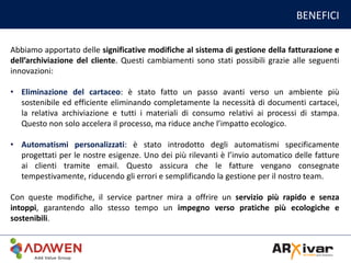 BENEFICI
Abbiamo apportato delle significative modifiche al sistema di gestione della fatturazione e
dell’archiviazione del cliente. Questi cambiamenti sono stati possibili grazie alle seguenti
innovazioni:
• Eliminazione del cartaceo: è stato fatto un passo avanti verso un ambiente più
sostenibile ed efficiente eliminando completamente la necessità di documenti cartacei,
la relativa archiviazione e tutti i materiali di consumo relativi ai processi di stampa.
Questo non solo accelera il processo, ma riduce anche l’impatto ecologico.
• Automatismi personalizzati: è stato introdotto degli automatismi specificamente
progettati per le nostre esigenze. Uno dei più rilevanti è l’invio automatico delle fatture
ai clienti tramite email. Questo assicura che le fatture vengano consegnate
tempestivamente, riducendo gli errori e semplificando la gestione per il nostro team.
Con queste modifiche, il service partner mira a offrire un servizio più rapido e senza
intoppi, garantendo allo stesso tempo un impegno verso pratiche più ecologiche e
sostenibili.
 