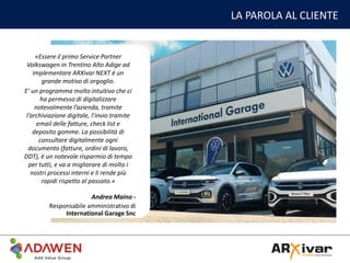 LA PAROLA AL CLIENTE
«Essere il primo Service Partner
Volkswagen in Trentino Alto Adige ad
implementare ARXivar NEXT è un
grande motivo di orgoglio.
E’ un programma molto intuitivo che ci
ha permesso di digitalizzare
notevolmente l’azienda, tramite
l’archiviazione digitale, l’invio tramite
email delle fatture, check list e
deposito gomme. La possibilità di
consultare digitalmente ogni
documento (fatture, ordini di lavoro,
DDT), è un notevole risparmio di tempo
per tutti, e va a migliorare di molto i
nostri processi interni e li rende più
rapidi rispetto al passato.»
Andrea Maino -
Responsabile amministrativo di
International Garage Snc
 